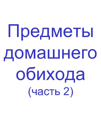 Предметы 
домашнего 
обихода
(часть 2)