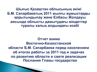 Шы?ыс ?аза?стан облысыны? ?кімі 
Б.М. Сапарбаевты? 2011 жыл?ы ж?мыстарды ?орытындылау ж?не Елбасы Жолдауы
аясында облысты дамытуда?ы міндеттер туралы халы? алдында?ы есебі 


Отчет акима 
Восточно-Казахстанской 
области Б.М. Сапарбаева перед населением 
о