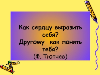 Как сердцу выразить себя?Другому  как понять тебя?(Ф. Тютчев)