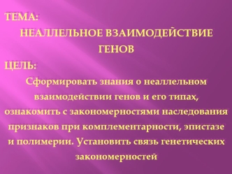 ТЕМА:
НЕАЛЛЕЛЬНОЕ ВЗАИМОДЕЙСТВИЕ ГЕНОВ
ЦЕЛЬ:
Сформировать знания о неаллельном взаимодействии генов и его типах,  ознакомить с закономерностями наследования признаков при комплементарности, эпистазе и полимерии. Установить связь генетических закономерност