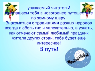 уважаемый читатель!приглашаем тебя в новогоднее путешествие по земному шару. Знакомиться с традициями разных народов всегда любопытно и увлекательно, а узнать, как отмечают самый любимый праздник жители других стран, тебе будет ещё интереснее!В путь!