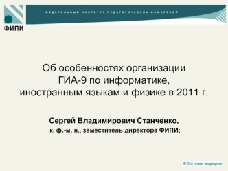 Об особенностях организации ГИА-9 по информатике, иностранным языкам и физике в 2011 г.Сергей Владимирович Станченко, к. ф.-м. н., заместитель директора ФИПИ;