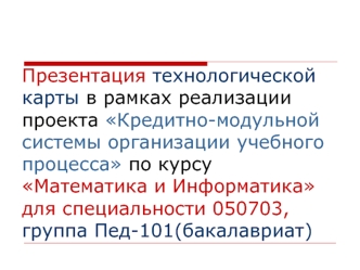 Презентация технологической карты в рамках реализации проекта Кредитно-модульной системы организации учебного процесса по курсуМатематика и Информатика для специальности 050703, группа Пед-101(бакалавриат)