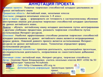 АННОТАЦИЯ ПРОЕКТА
Название проекта:  Развитие творческих способностей младших школьников на уроках английского языка
Предметная область: Английский язык, начальные классы
Участники: учащиеся начальных классов 1-4 класс
Цели и задачи: Цель  - формировать и