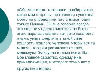 Обо мне много толковали, разбирая кое-какие мои стороны, но главного существа моего не определили. Его слышал один только Пушкин. Он мне говорил всегда, что еще ни у одного писателя не было этого дара выставлять так ярко пошлость жизни, уметь очертить в т