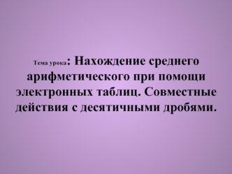 Тема урока: Нахождение среднего арифметического при помощи электронных таблиц. Совместные действия с десятичными дробями.