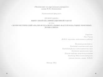 Московский государственный университетимени М. В. Ломоносова
 
Экономический факультет
 
ПРЕЗЕНТАЦИЯ К
ВЫПУСКНОЙ КВАЛИФИКАЦИОННОЙ РАБОТЕ
на тему
ЭКОНОМЕТРИЧЕСКИЙ АНАЛИЗ ФУНДАМЕНТАЛЬНЫХ ФАКТОРОВ НА РЫНКЕ НЕФТЯНЫХ ДЕРИВАТИВОВ 
 
 
 Студент: 
Олег Горлов
(Ф.