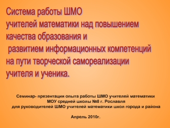 Система работы ШМО 
учителей математики над повышением 
качества образования и
 развитием информационных компетенций 
на пути творческой самореализации 
учителя и ученика.