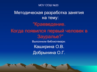 Методическая разработка занятия                        на тему:
 “Краеведение.
 Когда появился первый человек в Зауралье?”
 Выполнили библиотекари: 
 Каширина О.В.
 Добрынина О.Г.