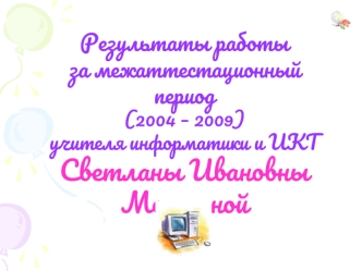 Результаты работы
за межаттестационный период
(2004 – 2009)
учителя информатики и ИКТ
Светланы Ивановны Мезениной