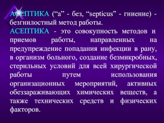 АСЕПТИКА (“а” - без, “septicus” - гниение) - безгнилостный метод работы.
АСЕПТИКА - это совокупность методов и приемов работы, направленных на предупреждение попадания инфекции в рану, в организм больного, создание безмикробных, стерильных условий для все