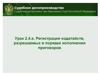 Урок 2.4.а. Регистрация ходатайств, 
разрешаемых в порядке исполнения приговоров