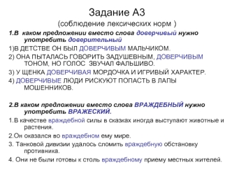 Задание А3
(соблюдение лексических норм )
1.В  каком предложении вместо слова доверчивый нужно употребить доверительный 
1)В ДЕТСТВЕ ОН БЫЛ ДОВЕРЧИВЫМ МАЛЬЧИКОМ.
2) ОНА ПЫТАЛАСЬ ГОВОРИТЬ ЗАДУШЕВНЫМ, ДОВЕРЧИВЫМ ТОНОМ, НО ГОЛОС  ЗВУЧАЛ ФАЛЬШИВО.
3) У ЩЕНКА 