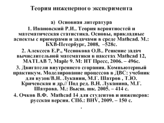 Теория инженерного эксперимента

а)  Основная литература
1. Ивановский Р.И.. Теория вероятностей и математическая статистика. Основы, прикладные аспекты с примерами и задачами в среде Mathcad. М.: БХВ-Петербург, 2008,  –528с.
2. Алексеев Е.Р., Чеснокова О