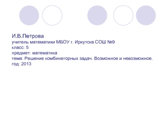 И.В.Петроваучитель математики МБОУ г. Иркутска СОШ №9класс: 5предмет: математикатема: Решение комбинаторных задач. Возможное и невозможное.год: 2013