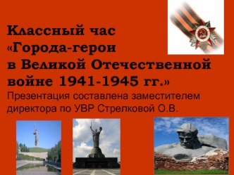 Классный часГорода-героив Великой Отечественной войне 1941-1945 гг.Презентация составлена заместителем директора по УВР Стрелковой О.В.