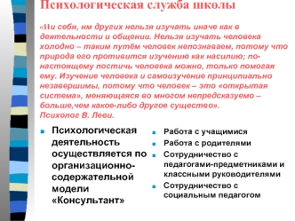 Психологическая служба школыНи себя, нм других нельзя изучать иначе как в деятельности и общении. Нельзя изучать человека холодно – таким путём человек непознаваем, потому что природа его противится изучению как насилию; по-настоящему постичь человека мож