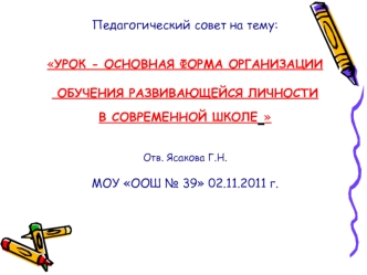 Педагогический совет на тему:УРОК - ОСНОВНАЯ ФОРМА ОРГАНИЗАЦИИ ОБУЧЕНИЯ РАЗВИВАЮЩЕЙСЯ ЛИЧНОСТИ В СОВРЕМЕННОЙ ШКОЛЕ Отв. Ясакова Г.Н.МОУ OОШ № 39 02.11.2011 г.