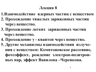 Лекция 8
1.Взаимодействие  ядерных частиц с веществом
2. Прохождение тяжелых заряженных частиц   
    через вещество.
3. Прохождение легких  заряженных частиц 
   через вещество.
4. Прохождение ? - квантов через вещество.
5. Другие механизмы взаимодействи