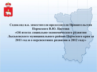 Содоклад и.о. заместителя председателя Правительства Пермского В.Ю. ЦветоваОб итогах социально-экономического развития 
Лысьвенского муниципального района Пермского края за 2011 год и о перспективах развития в 2012 году