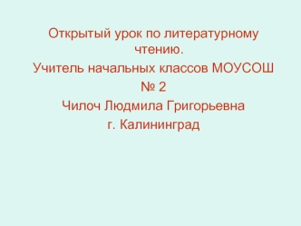 Открытый урок по литературному чтению.
Учитель начальных классов МОУСОШ
№ 2
Чилоч Людмила Григорьевна
г. Калининград