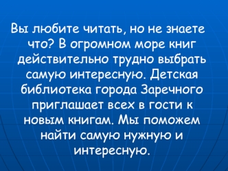 Вы любите читать, но не знаете что? В огромном море книг действительно трудно выбрать самую интересную. Детская библиотека города Заречного приглашает всех в гости к новым книгам. Мы поможем найти самую нужную и интересную.