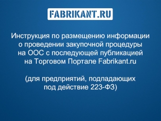 Инструкция по размещению информации               о проведении закупочной процедуры
на ООС с последующей публикацией           на Торговом Портале Fabrikant.ru

(для предприятий, подпадающих                 под действие 223-ФЗ)