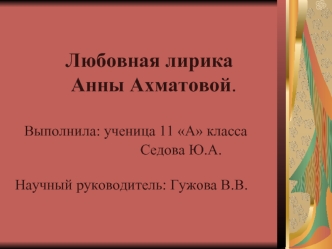 Любовная лирика            Анны Ахматовой.  Выполнила: ученица 11 А класса                                  Седова Ю.А.Научный руководитель: Гужова В.В.