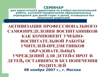 АКТИВИЗАЦИЯ ПРОФЕССИОНАЛЬНОГО
САМООПРЕДЕЛЕНИЯ ВОСПИТАННИКОВ
КАК КОМПОНЕНТ УЧЕБНО-
ВОСПИТАТЕЛЬНОЙ РАБОТЫ
УЧИТЕЛЕЙ-ПРЕДМЕТНИКОВ
ОБРАЗОВАТЕЛЬНЫХ
УЧРЕЖДЕНИЙ ДЛЯ ДЕТЕЙ-СИРОТ И
ДЕТЕЙ, ОСТАВШИХСЯ БЕЗ ПОПЕЧЕНИЯ
РОДИТЕЛЕЙ
08 ноября 2007 г., г. Москва