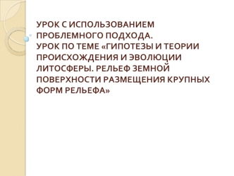 УРОК С ИСПОЛЬЗОВАНИЕМ ПРОБЛЕМНОГО ПОДХОДА. УРОК ПО ТЕМЕ ГИПОТЕЗЫ И ТЕОРИИ ПРОИСХОЖДЕНИЯ И ЭВОЛЮЦИИ  ЛИТОСФЕРЫ. РЕЛЬЕФ ЗЕМНОЙ ПОВЕРХНОСТИ РАЗМЕЩЕНИЯ КРУПНЫХ ФОРМ РЕЛЬЕФА