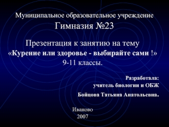 Презентация к занятию на тему 
Курение или здоровье - выбирайте сами !
9-11 классы.
				
Разработала:
 учитель биологии и ОБЖ 
Бойцова Татьяна Анатольевна.

Иваново 
2007