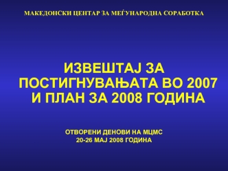 МАКЕДОНСКИ ЦЕНТАР ЗА МЕЃУНАРОДНА СОРАБОТКА





ИЗВЕШТАЈ ЗА ПОСТИГНУВАЊАТА ВО 2007 И ПЛАН ЗА 2008 ГОДИНА


ОТВОРЕНИ ДЕНОВИ НА МЦМС
20-26 МАЈ 2008 ГОДИНА