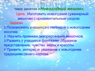 тема занятия Новогодний мешок.
        Цель: Изготовить новогодний сувенирный  мешочек с орнаментальным узором.
       Задачи:
1.Познакомить учащихся с легендой о новогоднем носочке.
2. Научить приемам декорирования мешочков.
3.Развить у учащихся фантазию