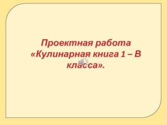 Проектная работа
Кулинарная книга 1 – В класса.