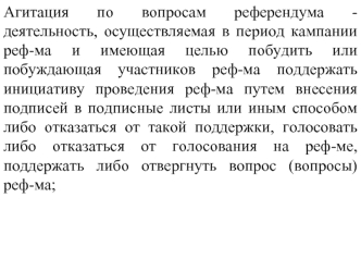 Агитация по вопросам референдума - деятельность, осуществляемая в период кампании реф-ма и имеющая целью побудить или побуждающая участников реф-ма поддержать инициативу проведения реф-ма путем внесения подписей в подписные листы или иным способом либо от