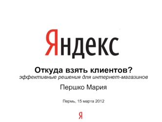 Откуда взять клиентов? эффективные решения для интернет-магазинов Першко Мария Пермь, 15 марта 2012.