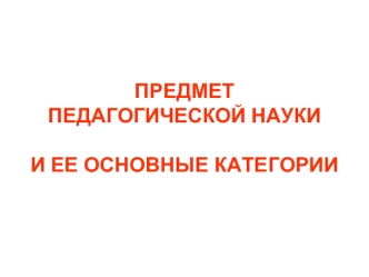 ПРЕДМЕТ ПЕДАГОГИЧЕСКОЙ НАУКИ И ЕЕ ОСНОВНЫЕ КАТЕГОРИИ