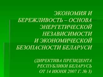 ЭКОНОМИЯ И БЕРЕЖЛИВОСТЬ – ОСНОВАЭНЕРГЕТИЧЕСКОЙ НЕЗАВИСИМОСТИ И ЭКОНОМИЧЕСКОЙ БЕЗОПАСНОСТИ БЕЛАРУСИ(ДИРЕКТИВА ПРЕЗИДЕНТА РЕСПУБЛИКИ БЕЛАРУСЬ ОТ 14 ИЮНЯ 2007 Г. № 3)