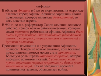 Афины
В области Аттика в 6 км от моря возник на Акрополе славный город Афины. Афиняне гордились своим правлением, которое называли демократией, то есть властью народа.
В 954 г. до н.э. реформатор Солон отменил долговое рабство, теперь только рабы-чужеземц