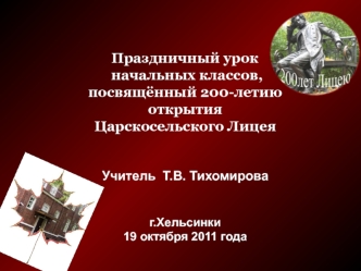 Праздничный урок начальных классов,посвящённый 200-летию открытияЦарскосельского ЛицеяУчитель  Т.В. Тихомироваг.Хельсинки19 октября 2011 года