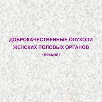 ДОБРОКАЧЕСТВЕННЫЕ ОПУХОЛИ ЖЕНСКИХ ПОЛОВЫХ ОРГАНОВ (лекция)