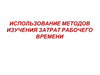 ИСПОЛЬЗОВАНИЕ МЕТОДОВ ИЗУЧЕНИЯ ЗАТРАТ РАБОЧЕГО ВРЕМЕНИ