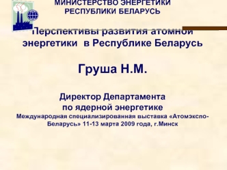 МИНИСТЕРСТВО ЭНЕРГЕТИКИ РЕСПУБЛИКИ БЕЛАРУСЬПерспективы развития атомной энергетики  в Республике БеларусьГруша Н.М.Директор Департамента по ядерной энергетикеМеждународная специализированная выставка Атомэкспо-Беларусь 11-13 марта 2009 года, г.Минск