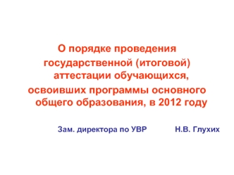 О порядке проведения
государственной (итоговой) аттестации обучающихся, 
освоивших программы основного общего образования, в 2012 году

Зам. директора по УВР             Н.В. Глухих