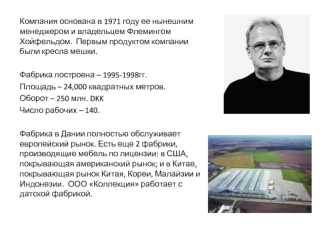 Компания основана в 1971 году ее нынешним менеджером и владельцем Флемингом Хойфельдом.  Первым продуктом компании были кресла мешки.

Фабрика построена – 1995-1998гг.
Площадь – 24,000 квадратных метров.
Оборот – 250 млн. DKK
Число рабочих – 140.
 
Фабрик