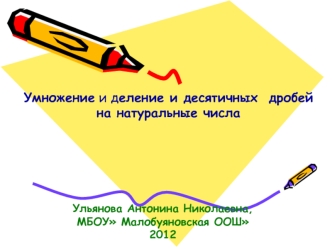 Умножение и деление и десятичных дробей на натуральные числа Ульянова Антонина Николаевна, МБОУ Малобуяновская ООШ 2012.