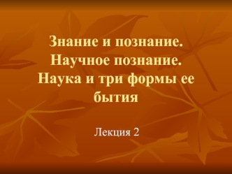 Знание и познание. Научное познание. Наука и три формы ее бытия. (Лекция 2)