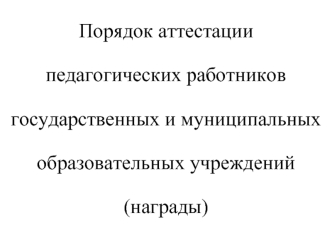 Порядок аттестации 
педагогических работников 
государственных и муниципальных 
образовательных учреждений
(награды)