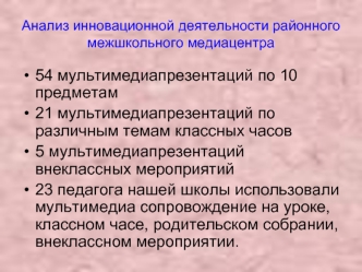 54 мультимедиапрезентаций по 10 предметам 
21 мультимедиапрезентаций по различным темам классных часов 
5 мультимедиапрезентаций внеклассных мероприятий 
23 педагога нашей школы использовали мультимедиа сопровождение на уроке, классном часе, родительском 