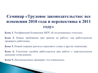 Семинар Трудовое законодательство: все изменения 2010 года и перспективы в 2011 году

Блок 1. Ратификация Конвенции МОТ об оплачиваемых отпусках; 

Блок 2. Новые требования при приеме на работу: как работодателю проверить работника; 

Блок 3. Новый порядо